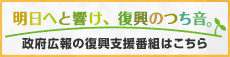 政府広報の復興支援番組はこちら（明日へと響け、復興のつち音）へリンク（新ウィンドウ表示）